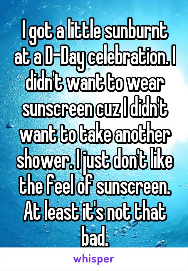 I got a little sunburnt at a D-Day celebration. I didn't want to wear sunscreen cuz I didn't want to take another shower. I just don't like the feel of sunscreen. At least it's not that bad.