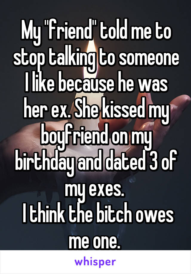 My "friend" told me to stop talking to someone I like because he was her ex. She kissed my boyfriend on my birthday and dated 3 of my exes. 
 I think the bitch owes me one. 