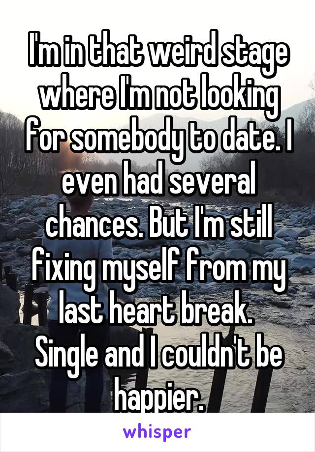 I'm in that weird stage where I'm not looking for somebody to date. I even had several chances. But I'm still fixing myself from my last heart break. 
Single and I couldn't be happier.