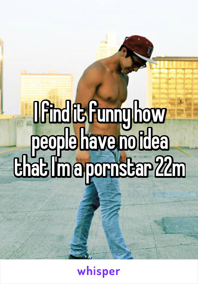 I find it funny how people have no idea that I'm a pornstar 22m