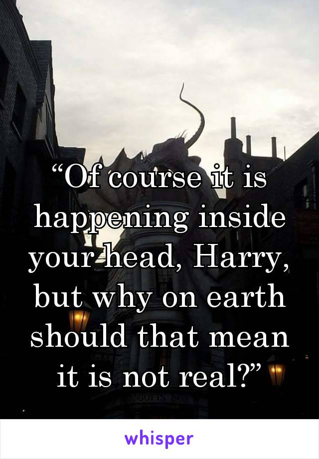 “Of course it is happening inside your head, Harry, but why on earth should that mean it is not real?”
