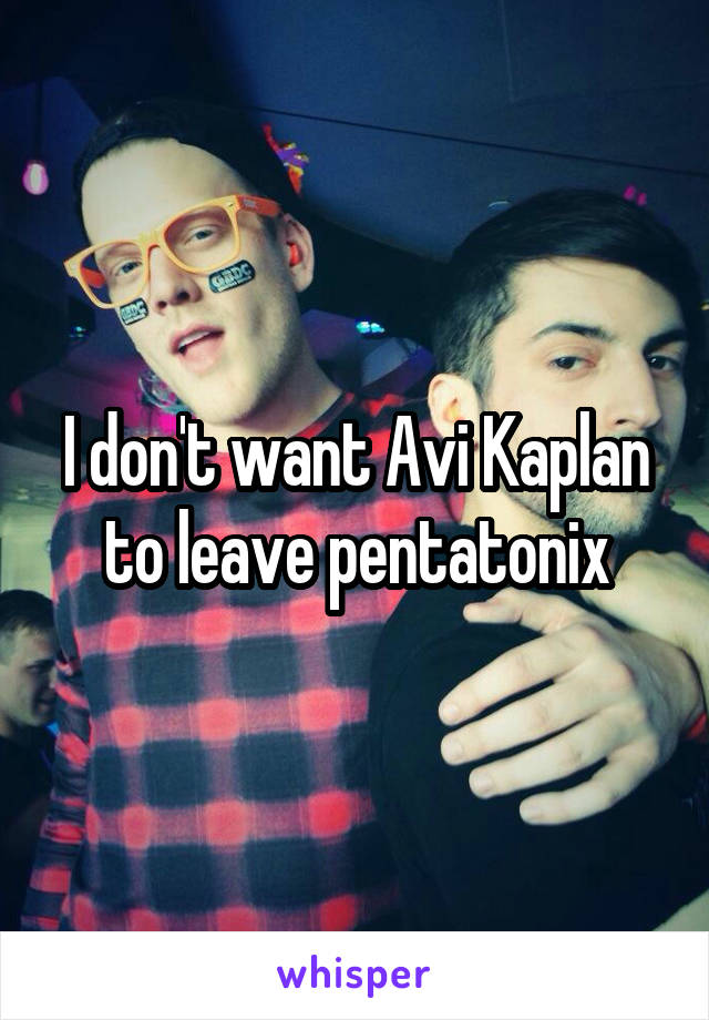 I don't want Avi Kaplan to leave pentatonix