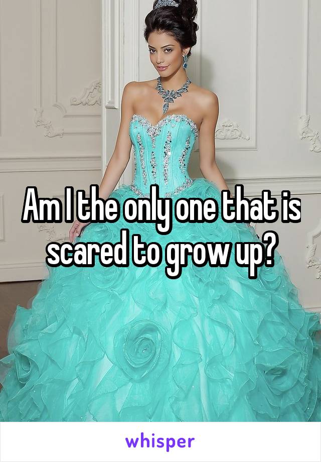 Am I the only one that is scared to grow up?