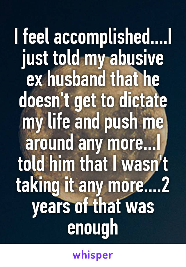 I feel accomplished....I just told my abusive ex husband that he doesn't get to dictate my life and push me around any more...I told him that I wasn't taking it any more....2 years of that was enough