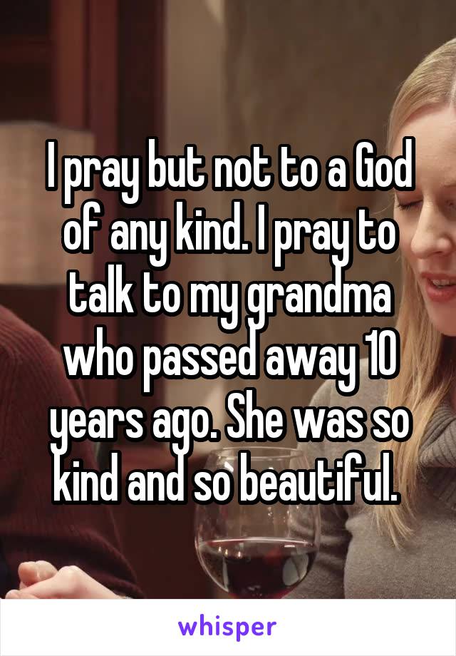 I pray but not to a God of any kind. I pray to talk to my grandma who passed away 10 years ago. She was so kind and so beautiful. 