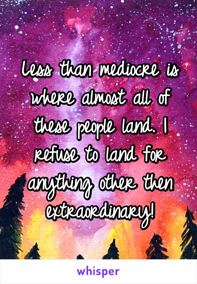 Less than mediocre is where almost all of these people land. I refuse to land for anything other then extraordinary!