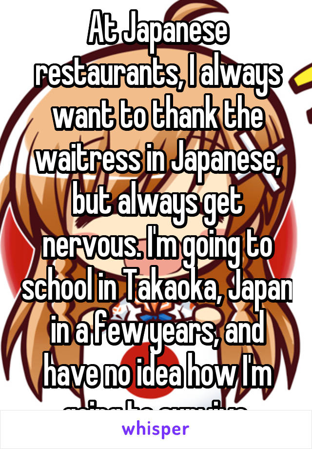 At Japanese restaurants, I always want to thank the waitress in Japanese, but always get nervous. I'm going to school in Takaoka, Japan in a few years, and have no idea how I'm going to survive.