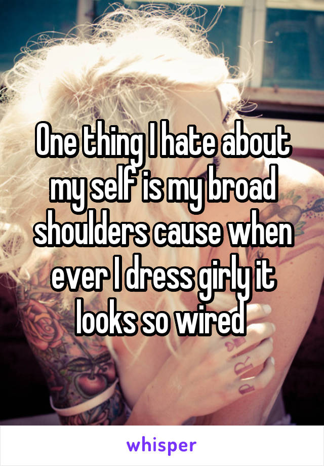 One thing I hate about my self is my broad shoulders cause when ever I dress girly it looks so wired 