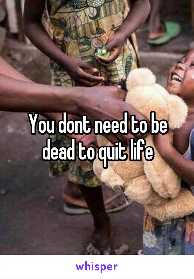 You dont need to be dead to quit life