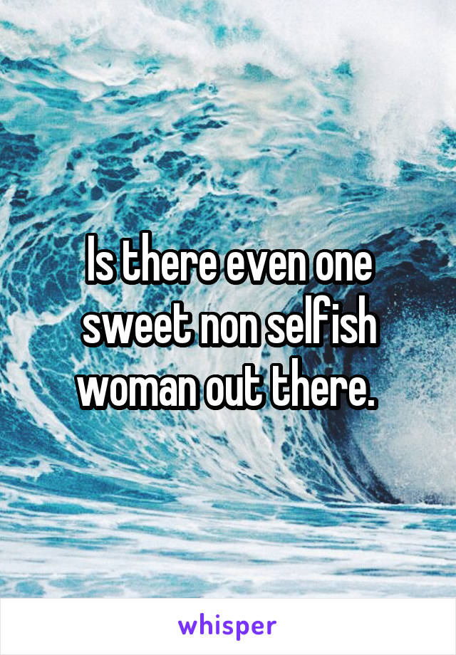 Is there even one sweet non selfish woman out there. 