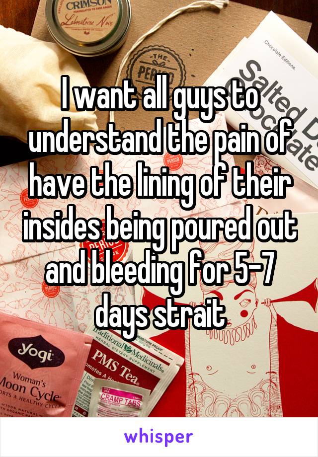 I want all guys to understand the pain of have the lining of their insides being poured out and bleeding for 5-7 days strait
