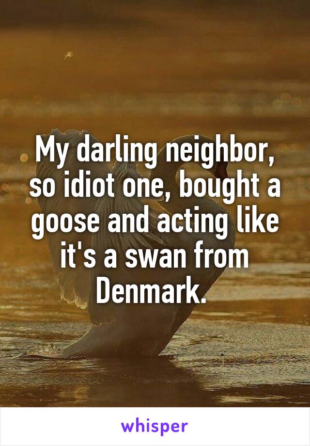 My darling neighbor, so idiot one, bought a goose and acting like it's a swan from Denmark. 