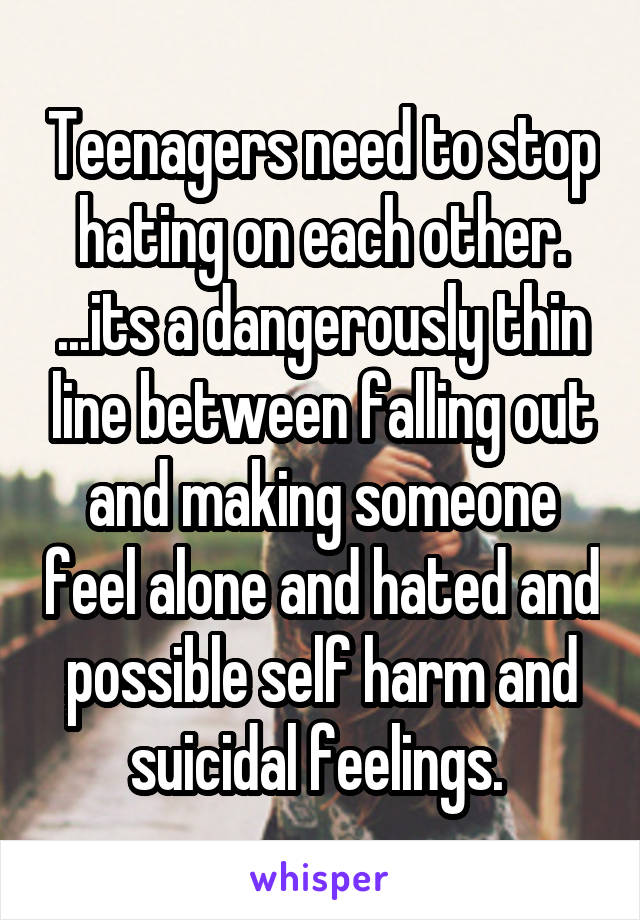 Teenagers need to stop hating on each other. ...its a dangerously thin line between falling out and making someone feel alone and hated and possible self harm and suicidal feelings. 