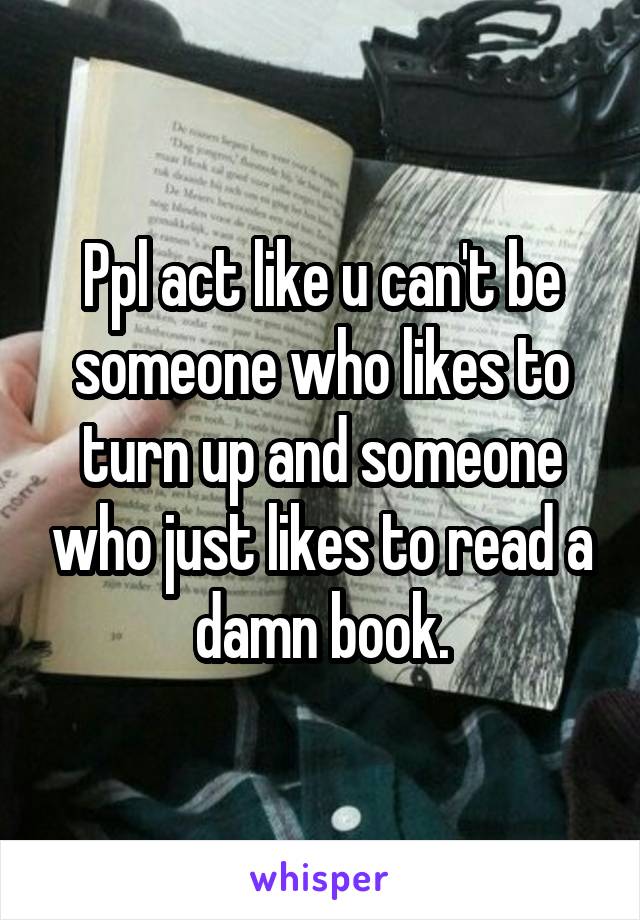 Ppl act like u can't be someone who likes to turn up and someone who just likes to read a damn book.