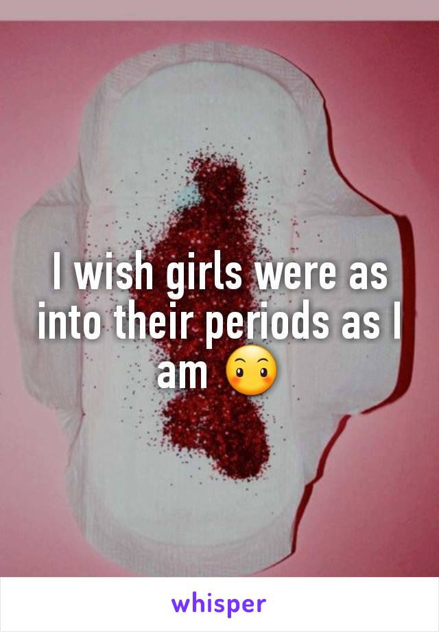 I wish girls were as into their periods as I am 😶