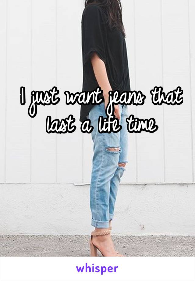 I just want jeans that last a life time

