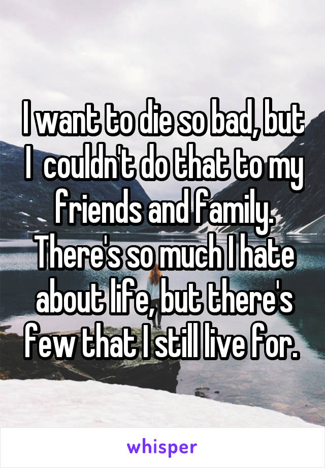 I want to die so bad, but I  couldn't do that to my friends and family. There's so much I hate about life, but there's few that I still live for. 