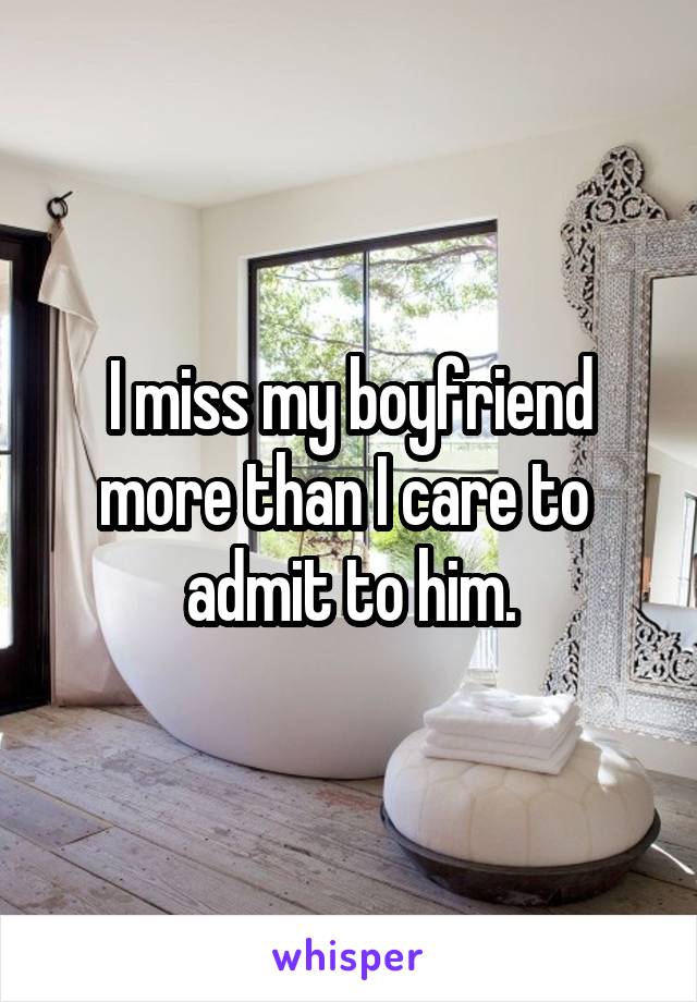 I miss my boyfriend more than I care to  admit to him.