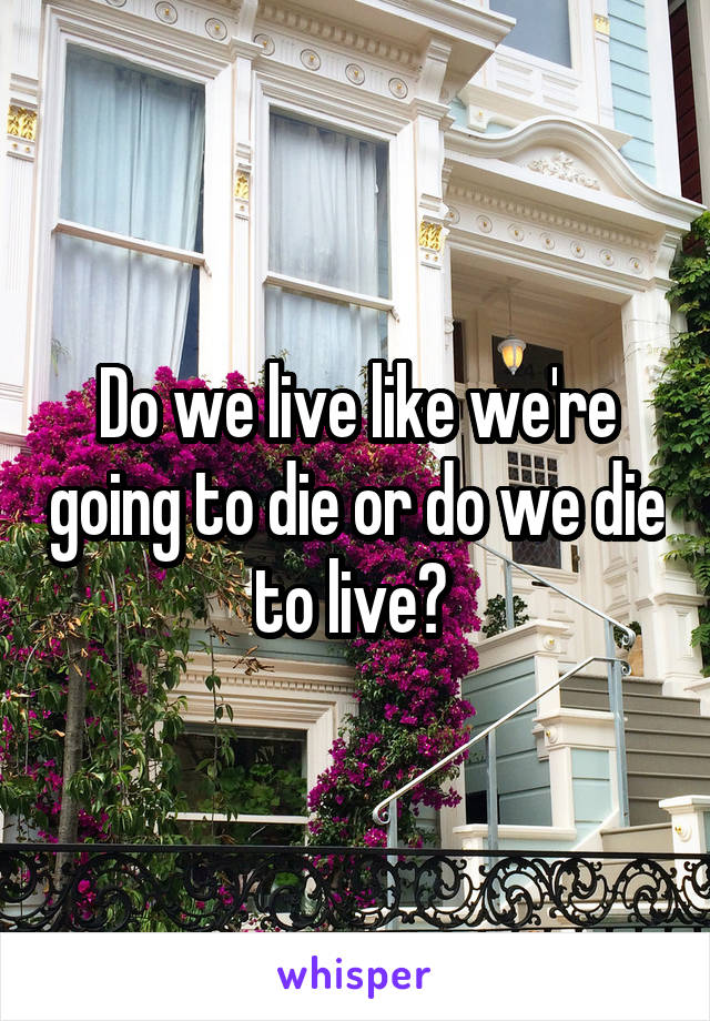 Do we live like we're going to die or do we die to live? 