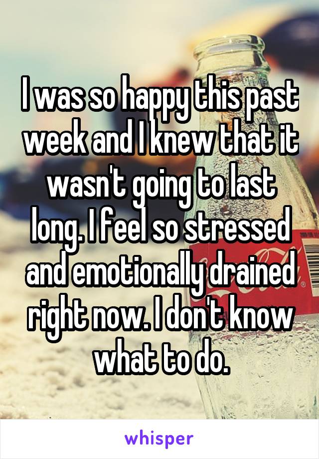 I was so happy this past week and I knew that it wasn't going to last long. I feel so stressed and emotionally drained right now. I don't know what to do.