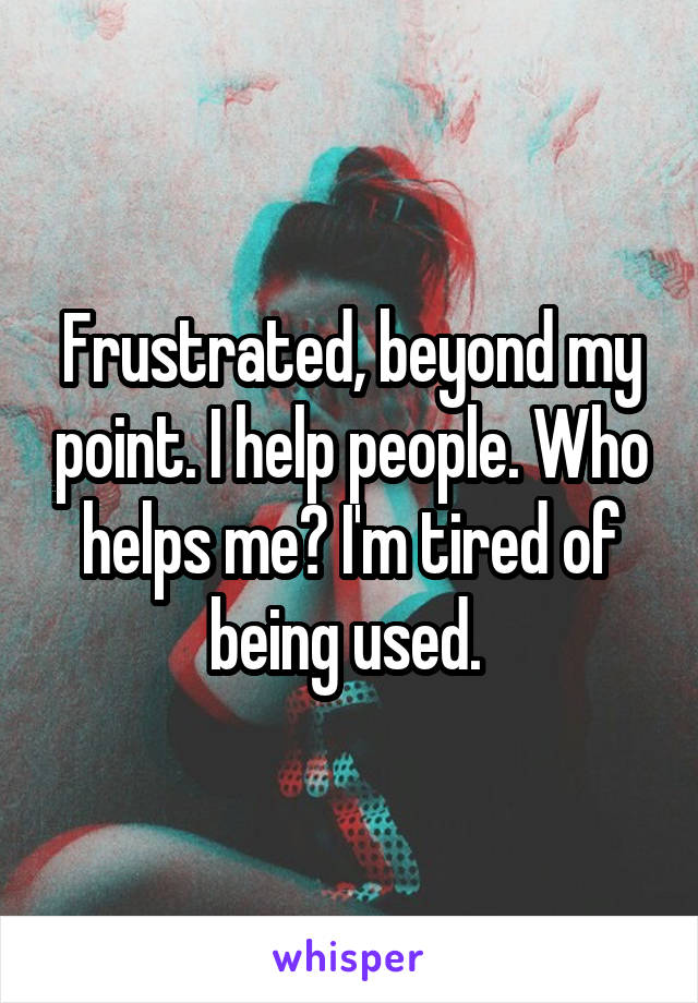 Frustrated, beyond my point. I help people. Who helps me? I'm tired of being used. 