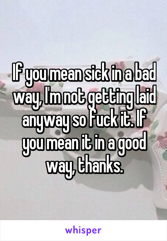 If you mean sick in a bad way, I'm not getting laid anyway so fuck it. If you mean it in a good way, thanks.