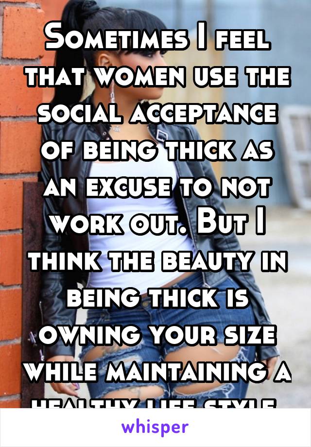 Sometimes I feel that women use the social acceptance of being thick as an excuse to not work out. But I think the beauty in being thick is owning your size while maintaining a healthy life style 