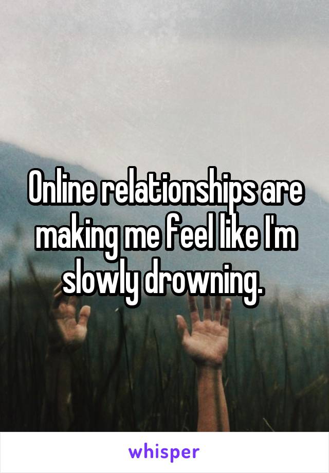 Online relationships are making me feel like I'm slowly drowning. 