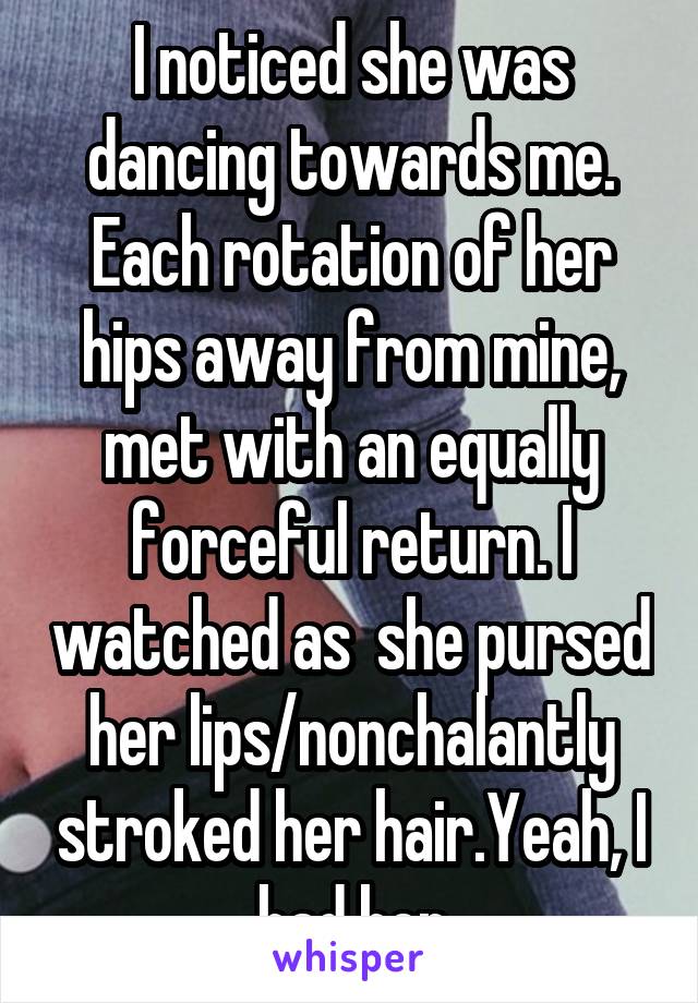  I noticed she was dancing towards me. Each rotation of her hips away from mine, met with an equally forceful return. I watched as  she pursed her lips/nonchalantly stroked her hair.Yeah, I had her