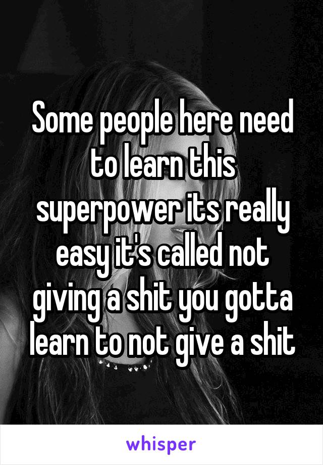Some people here need to learn this superpower its really easy it's called not giving a shit you gotta learn to not give a shit
