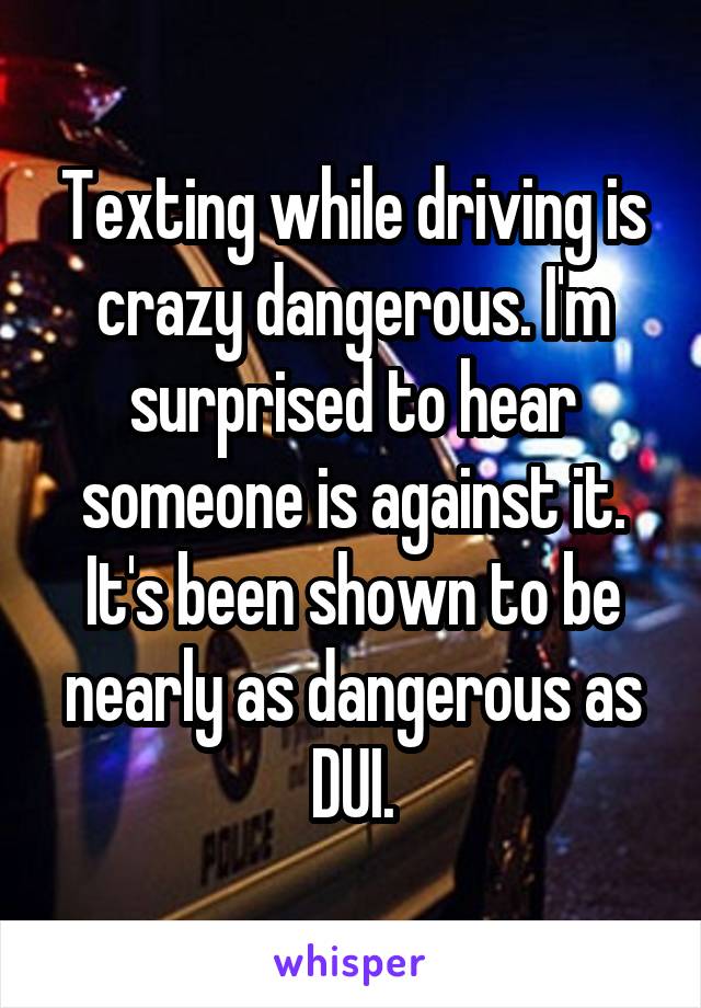 Texting while driving is crazy dangerous. I'm surprised to hear someone is against it. It's been shown to be nearly as dangerous as DUI.