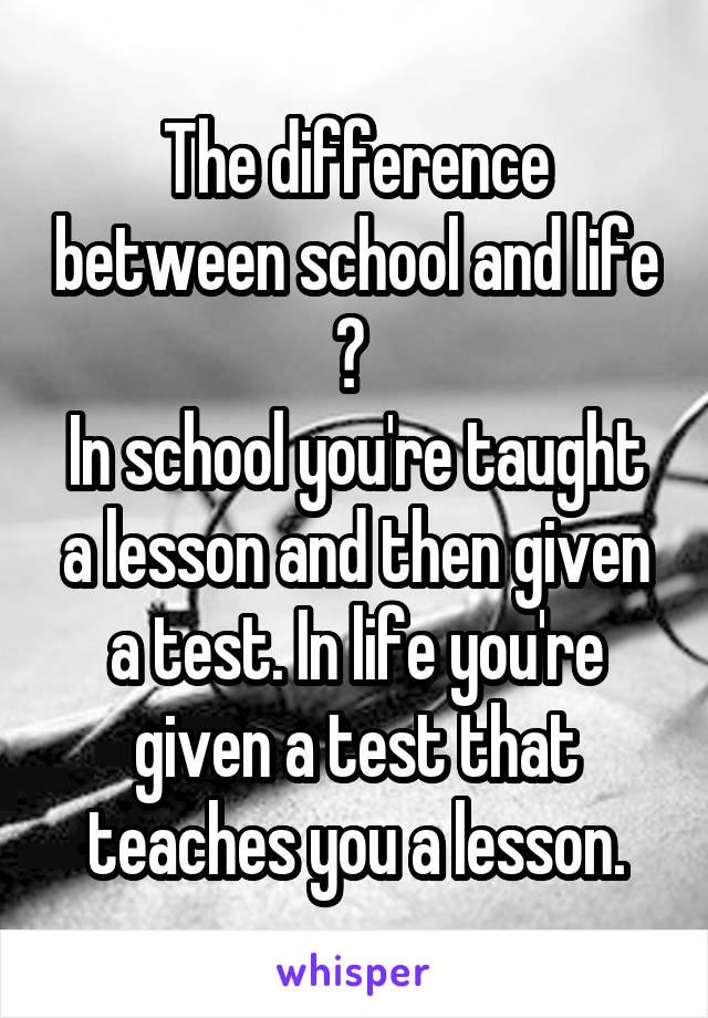 The difference between school and life ? 
In school you're taught a lesson and then given a test. In life you're given a test that teaches you a lesson.