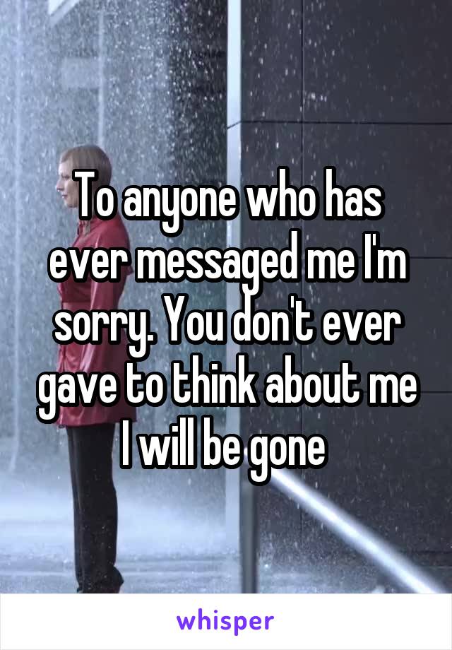 To anyone who has ever messaged me I'm sorry. You don't ever gave to think about me I will be gone 