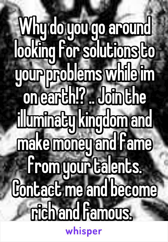 Why do you go around looking for solutions to your problems while im on earth!? .. Join the illuminaty kingdom and make money and fame from your talents. Contact me and become rich and famous.  