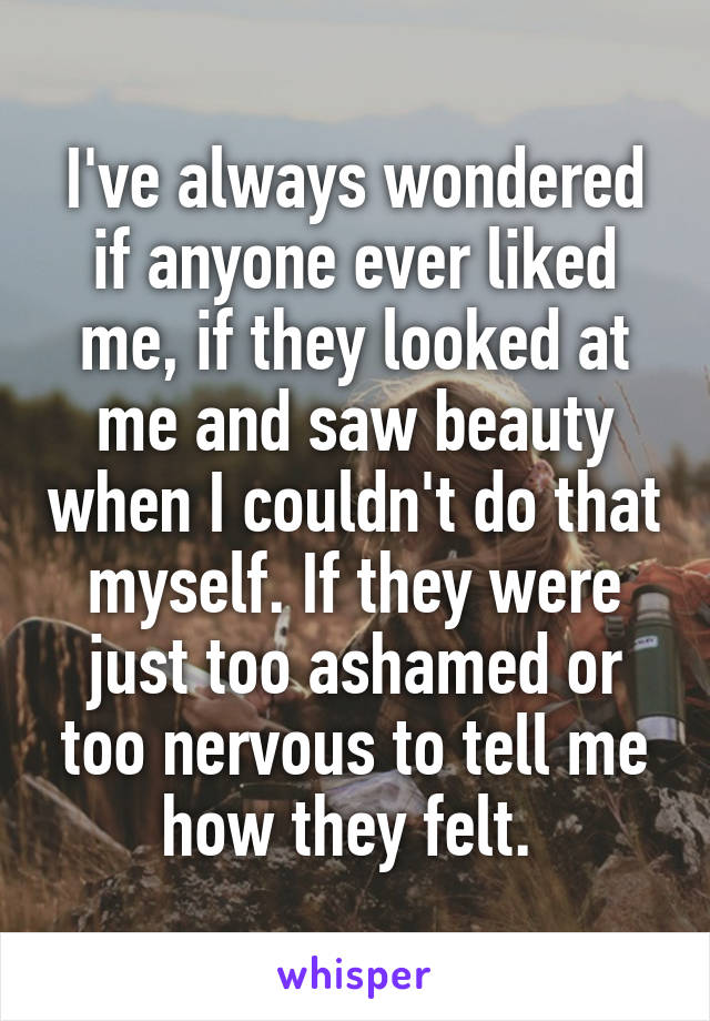 I've always wondered if anyone ever liked me, if they looked at me and saw beauty when I couldn't do that myself. If they were just too ashamed or too nervous to tell me how they felt. 