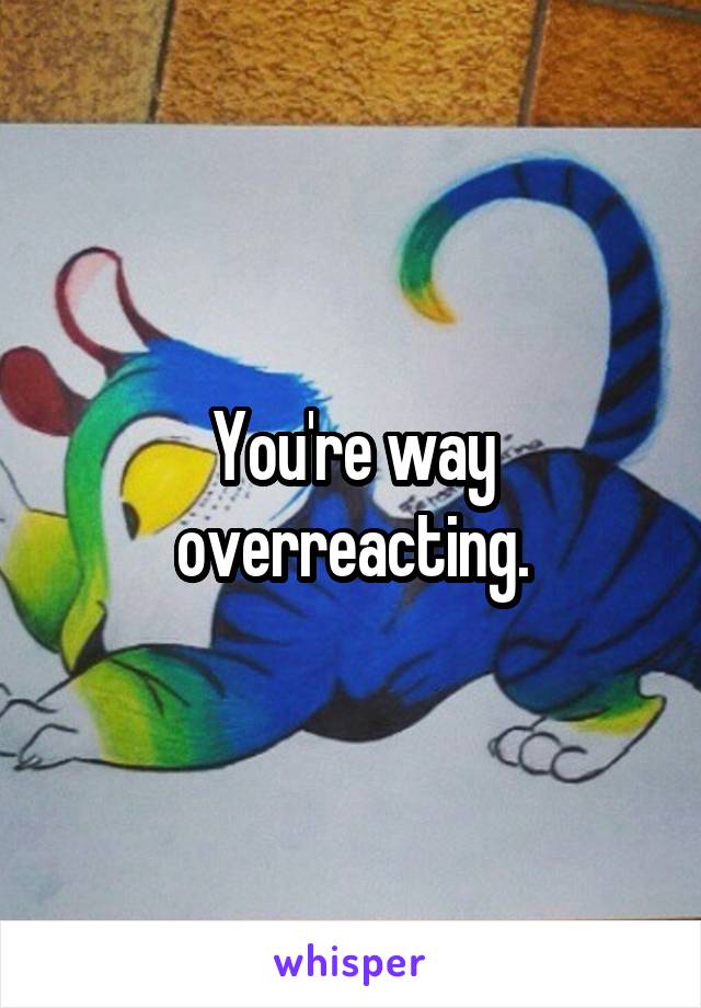You're way overreacting.