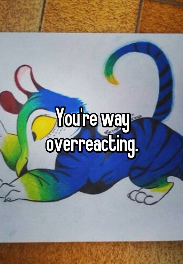 you-re-way-overreacting