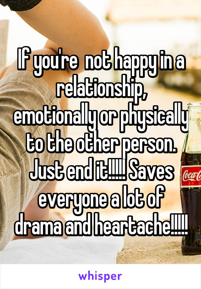 If you're  not happy in a relationship, emotionally or physically to the other person. Just end it!!!!! Saves everyone a lot of drama and heartache!!!!!