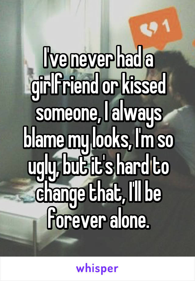 I've never had a girlfriend or kissed someone, I always blame my looks, I'm so ugly, but it's hard to change that, I'll be forever alone.