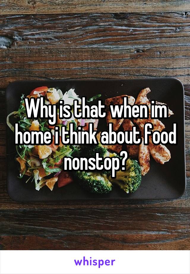 Why is that when im home i think about food nonstop?