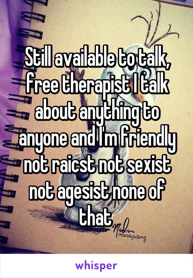 Still available to talk, free therapist I talk about anything to anyone and I'm friendly not raicst not sexist not agesist none of that 