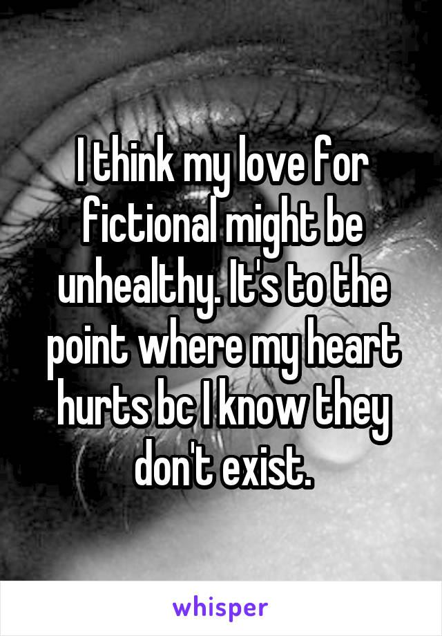 I think my love for fictional might be unhealthy. It's to the point where my heart hurts bc I know they don't exist.