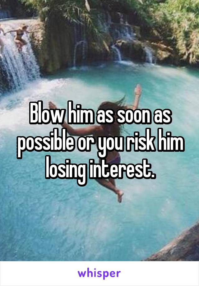 Blow him as soon as possible or you risk him losing interest.