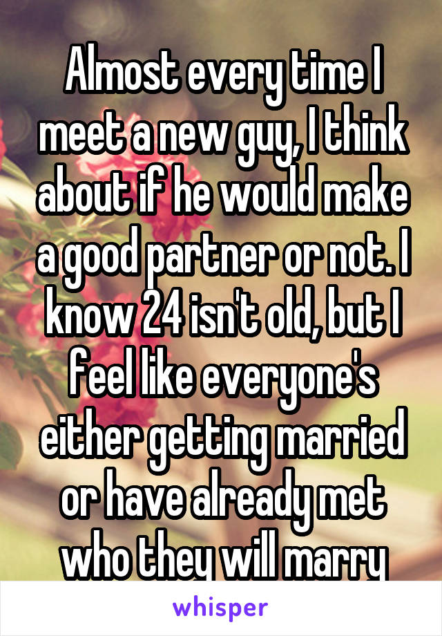 Almost every time I meet a new guy, I think about if he would make a good partner or not. I know 24 isn't old, but I feel like everyone's either getting married or have already met who they will marry