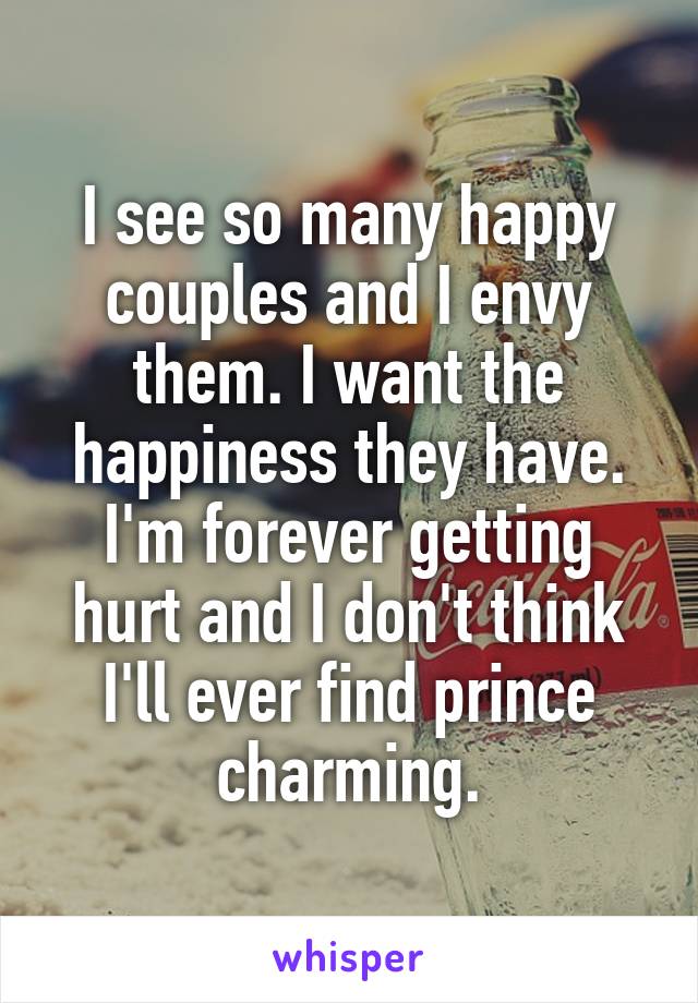 I see so many happy couples and I envy them. I want the happiness they have. I'm forever getting hurt and I don't think I'll ever find prince charming.