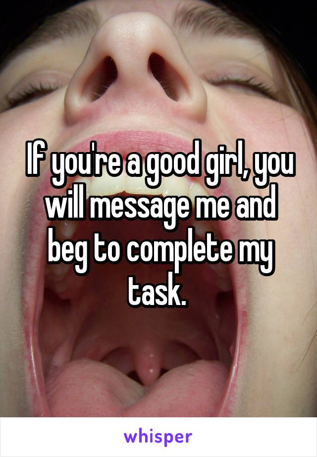 If you're a good girl, you will message me and beg to complete my task. 