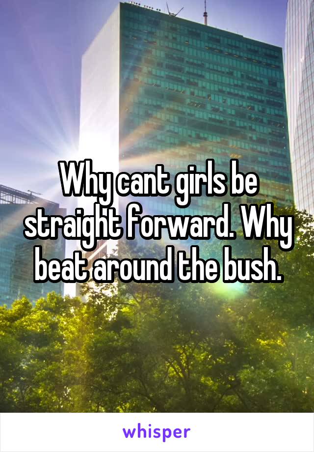 Why cant girls be straight forward. Why beat around the bush.