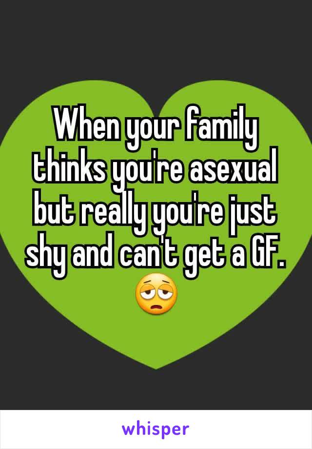 When your family thinks you're asexual but really you're just shy and can't get a GF.
😩