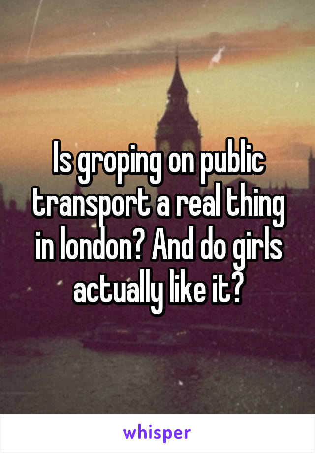 Is groping on public transport a real thing in london? And do girls actually like it?