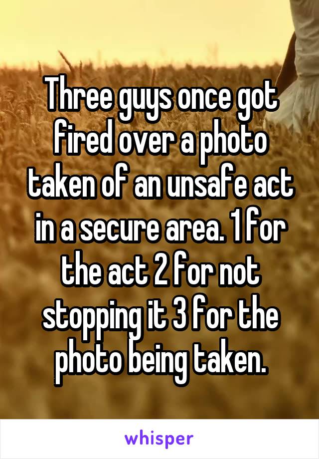 Three guys once got fired over a photo taken of an unsafe act in a secure area. 1 for the act 2 for not stopping it 3 for the photo being taken.